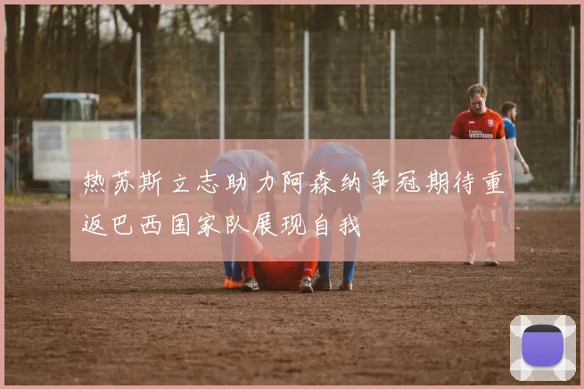 热苏斯立志助力阿森纳争冠期待重返巴西国家队展现自我