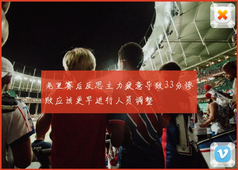 老里赛后反思主力疲惫导致33分惨败应该更早进行人员调整
