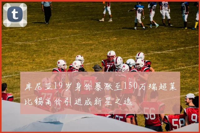 库尼亚19岁身价暴涨至150万瑞超莱比锡高价引进成新星之选