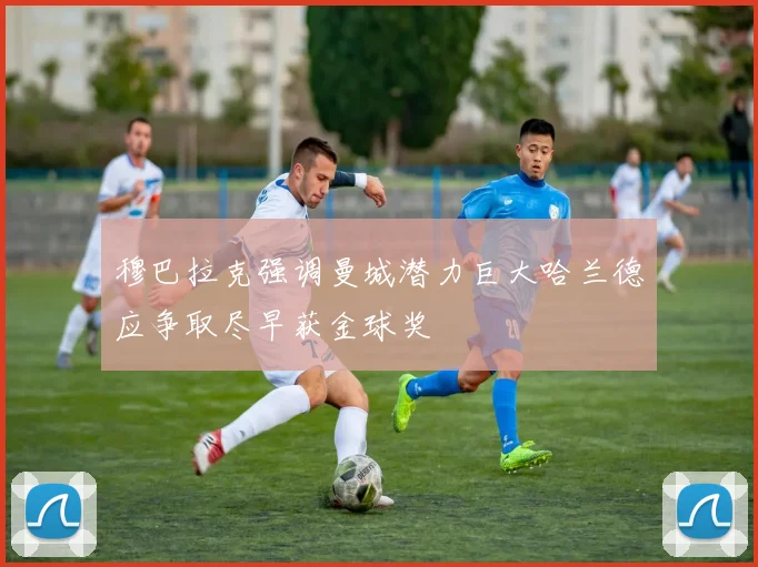 穆巴拉克强调曼城潜力巨大哈兰德应争取尽早获金球奖