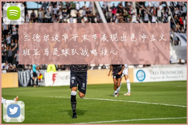 兰德尔谈华子末节表现出色冲击文班亚马是球队战略核心