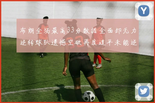 布朗全场最高33分数据全面却无力逆转球队遗憾空砍再度追平未能逆袭