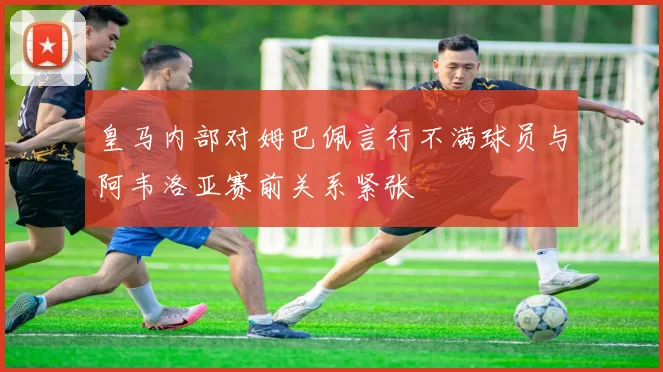 皇马内部对姆巴佩言行不满球员与阿韦洛亚赛前关系紧张