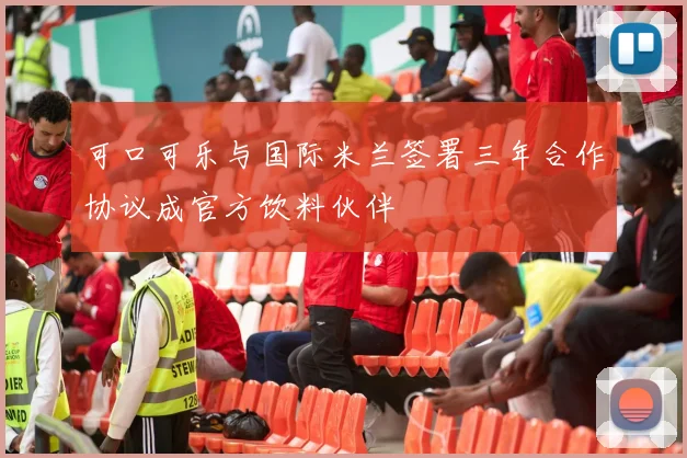 可口可乐与国际米兰签署三年合作协议成官方饮料伙伴