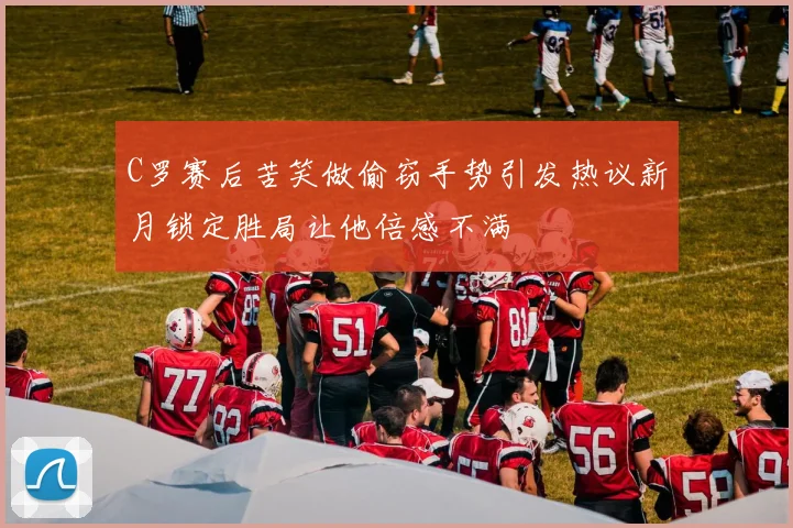 C罗赛后苦笑做偷窃手势引发热议新月锁定胜局让他倍感不满