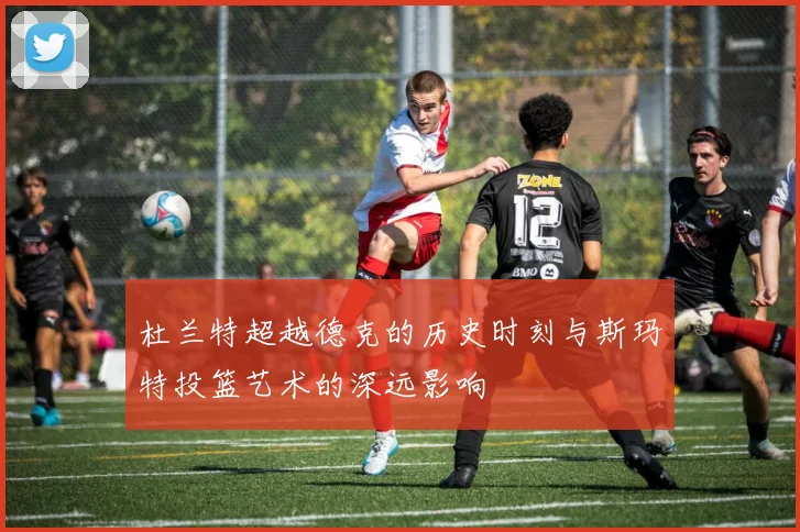 杜兰特超越德克的历史时刻与斯玛特投篮艺术的深远影响