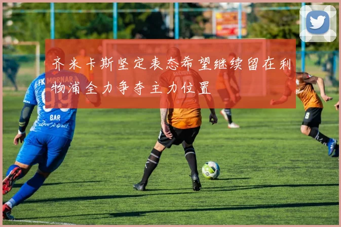 齐米卡斯坚定表态希望继续留在利物浦全力争夺主力位置