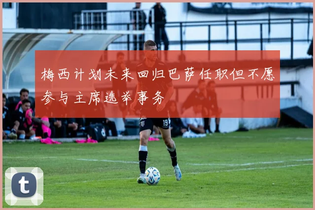梅西计划未来回归巴萨任职但不愿参与主席选举事务