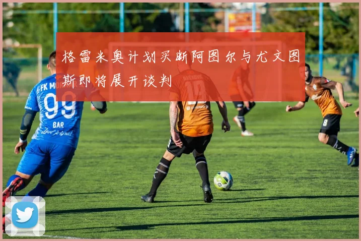 格雷米奥计划买断阿图尔与尤文图斯即将展开谈判