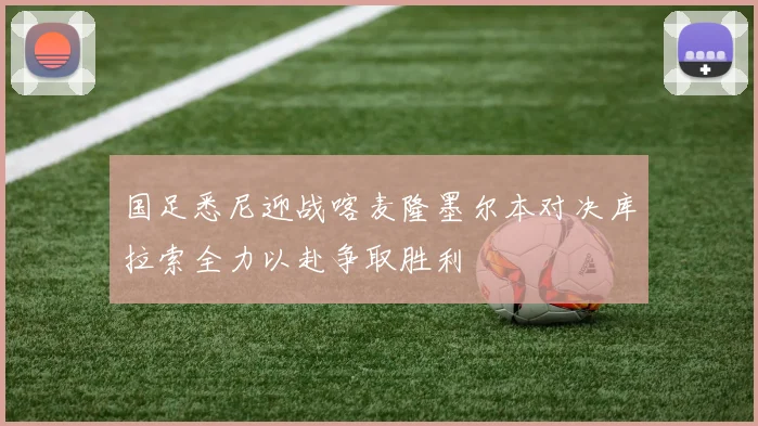 国足悉尼迎战喀麦隆墨尔本对决库拉索全力以赴争取胜利