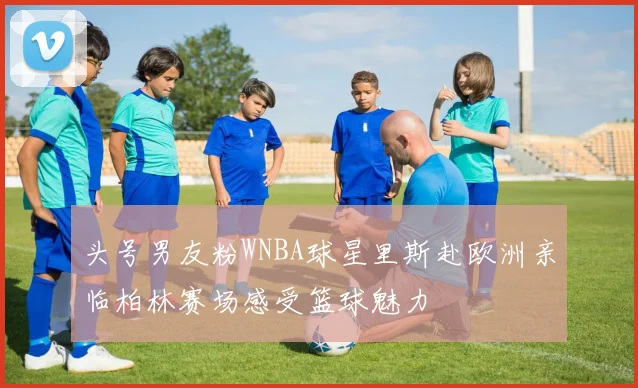 头号男友粉WNBA球星里斯赴欧洲亲临柏林赛场感受篮球魅力