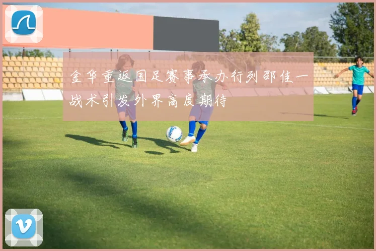 金华重返国足赛事承办行列邵佳一战术引发外界高度期待
