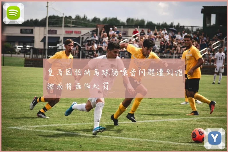 皇马因伯纳乌球场噪音问题遭到指控或将面临处罚