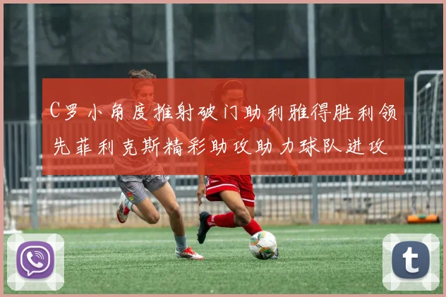 C罗小角度推射破门助利雅得胜利领先菲利克斯精彩助攻助力球队进攻
