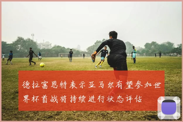 德拉富恩特表示亚马尔有望参加世界杯首战将持续进行状态评估