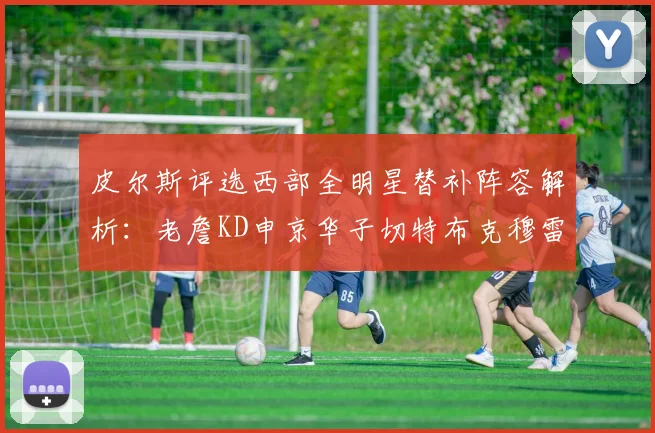 皮尔斯评选西部全明星替补阵容解析：老詹KD申京华子切特布克穆雷的实力对比