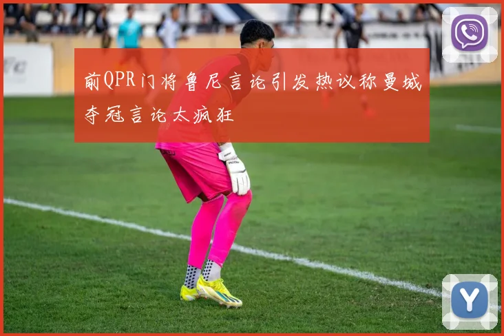 前QPR门将鲁尼言论引发热议称曼城夺冠言论太疯狂