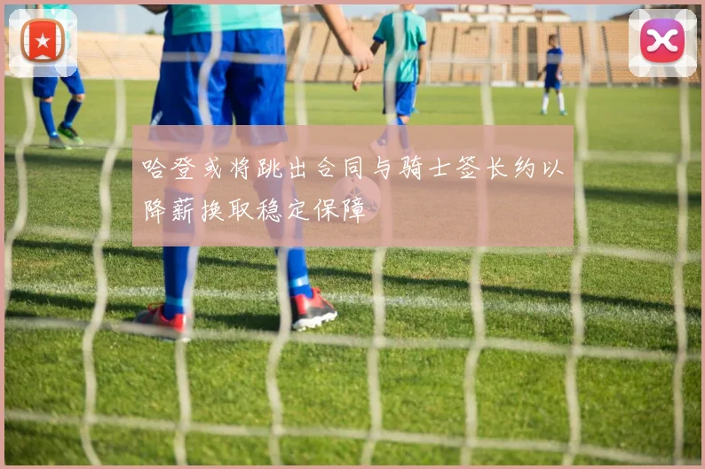 哈登或将跳出合同与骑士签长约以降薪换取稳定保障