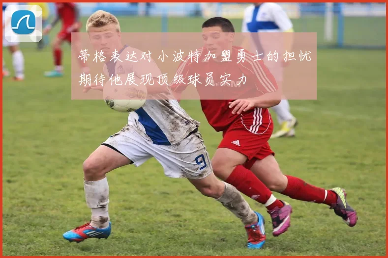蒂格表达对小波特加盟勇士的担忧期待他展现顶级球员实力