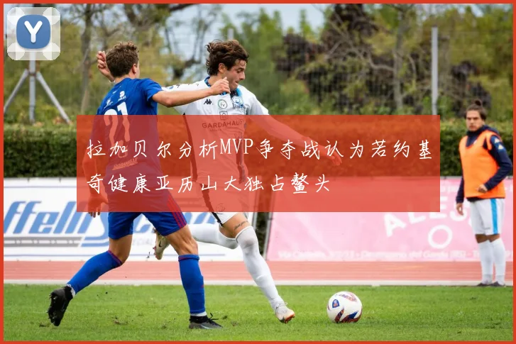 拉加贝尔分析MVP争夺战认为若约基奇健康亚历山大独占鳌头