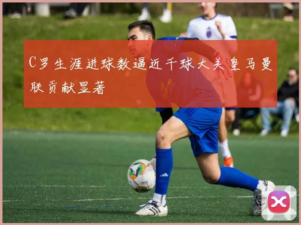 C罗生涯进球数逼近千球大关皇马曼联贡献显著