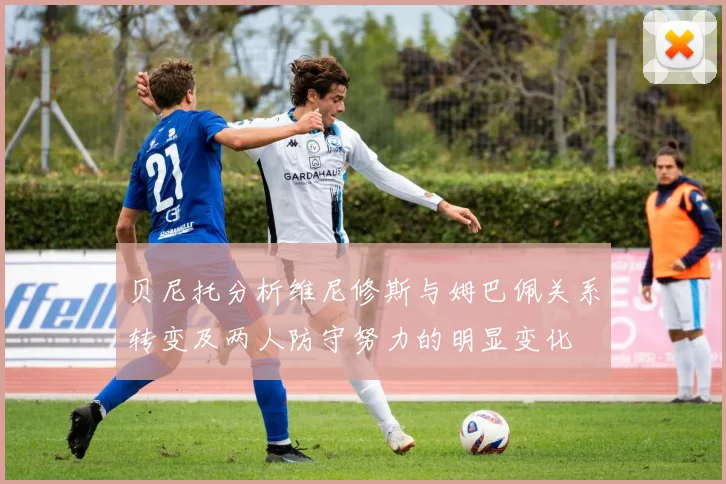 贝尼托分析维尼修斯与姆巴佩关系转变及两人防守努力的明显变化