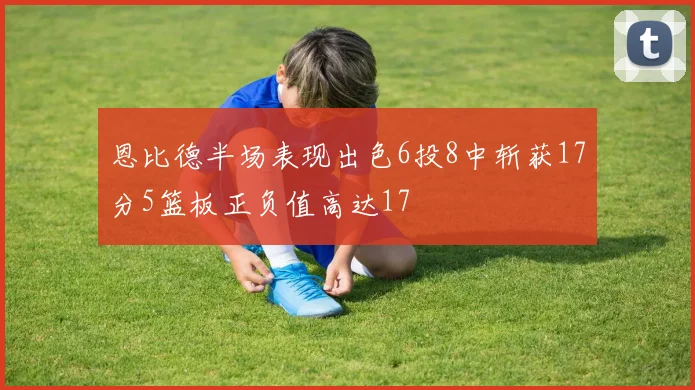 恩比德半场表现出色6投8中斩获17分5篮板正负值高达17