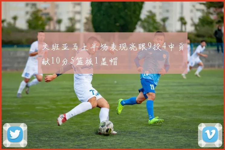 文班亚马上半场表现亮眼9投4中贡献10分5篮板1盖帽